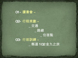 01- 讀書會 ~ 02- 行程規劃 ~ ＿交通 ＿路線 ＿住宿點 03- 行前訓練 ~ ＿縣道 102 金九之旅 