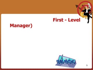 3.  ผู้บริหารระดับต้น  (First - Level Manager)  	เป็นผู้บริหารที่อยู่ส่วนล่างขององค์การและทำงานเกี่ยวข้องโดยตรงกับผู้ปฏิบัติงาน ตำแหน่งที่เรียกทั่วๆไปได้แก่ผู้ควบคุมหัวหน้าทีมหรือหัวหน้าแผนกเป็นต้นงานที่สำคัญคือการกำกับดูแล และสั่งการโดยตรงจากพนักงานและเสนอรายงานต่อผู้บริหารระดับกลางและสูงต่อไป มีหน้าที่ในการนำแผนที่ผู้บริหารระดับกลางทำไว้เอาไปใช้ให้เกิดผลปฏิบัติจริง5