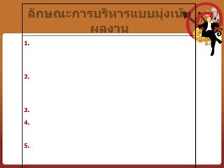 ลักษณะขององค์การที่บริหารงานแบบมุ่งเน้นผลงาน	1. มีพันธกิจ วัตถุประสงค์ขององค์การที่ชัดเจน และมีเป้าหมายที่เป็นรูปธรรม  โดยเน้นที่ผลผลิตและผลลัพธ์ ไม่เน้นกิจกรรมหรือการทำงานตามกฎระเบียบ2. ผู้บริหารทุกระดับในองค์การต่างมีเป้าหมายของการทำงานที่ชัดเจน และเป้าหมายเหล่านั้นสั้นกระชับ ไม่คลุมเครือ และเป็นเป้าหมายที่มีพื้นฐานมาจากพันธกิจขององค์การนั้น51