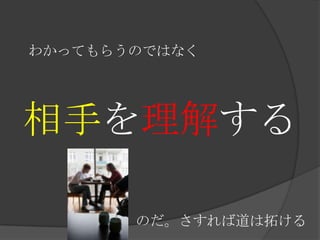 わかってもらうのではなく相手を理解するのだ。さすれば道は拓ける