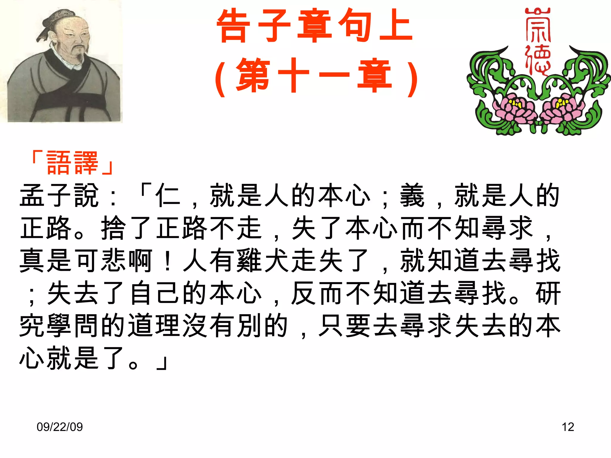 告子章句上 ( 第十一章 ) 「語譯」 孟子說：「仁，就是人的本心；義，就是人的正路。捨了正路不走，失了本心而不知尋求，真是可悲啊！人有雞犬走失了，就知道去尋找；失去了自己的本心，反而不知道去尋找。研究學問的道理沒有別的，只要去尋求失去的本心就是了。」 