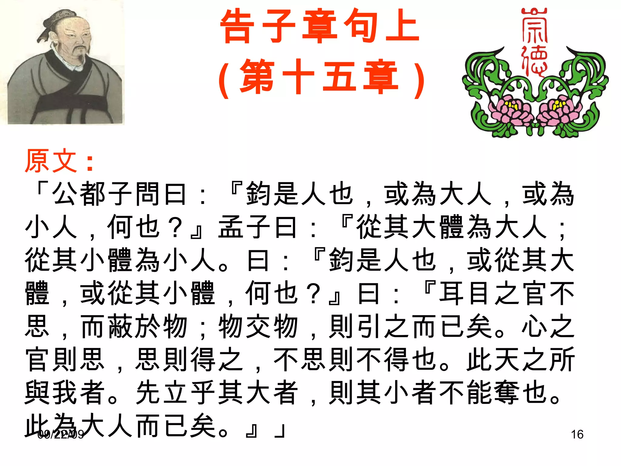 告子章句上 ( 第十五章 ) 原文 : 「公都子問曰：『鈞是人也，或為大人，或為小人，何也？』孟子曰：『從其大體為大人；從其小體為小人。曰：『鈞是人也，或從其大體，或從其小體，何也？』曰：『耳目之官不思，而蔽於物；物交物，則引之而已矣。心之官則思，思則得之，不思則不得也。此天之所與我者。先立乎其大者，則其小者不能奪也。此為大人而已矣。』」 
