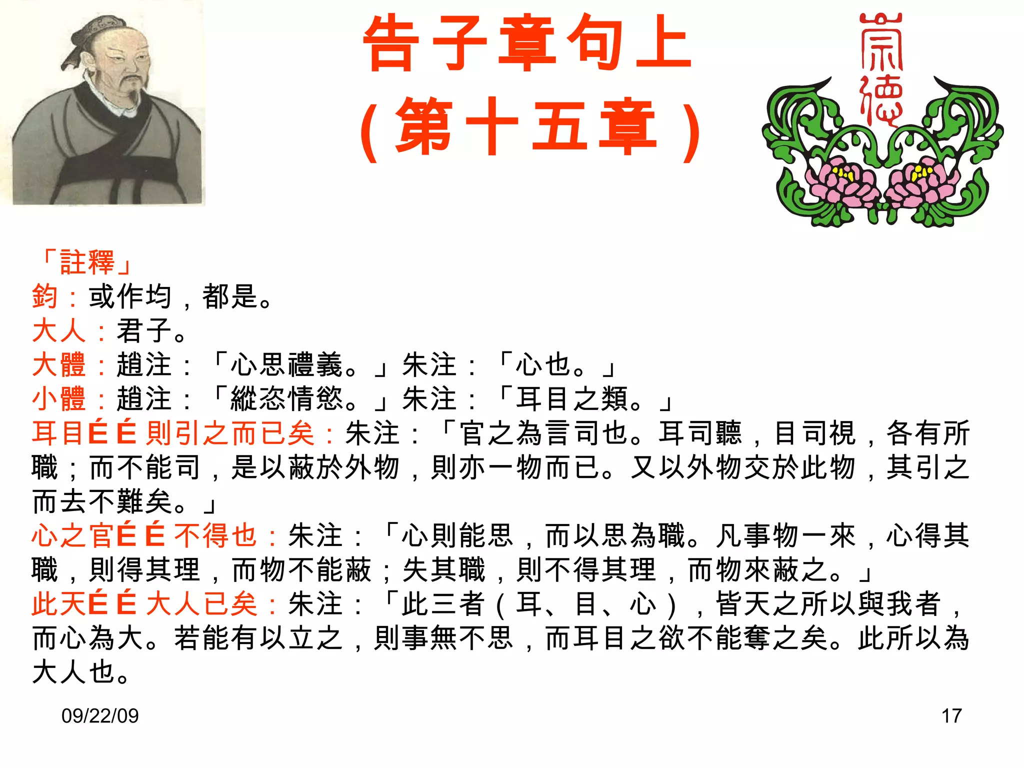 告子章句上 ( 第十五章 ) 「註釋」 鈞： 或作均，都是。 大人： 君子。 大體： 趙注：「心思禮義。」朱注：「心也。」 小體： 趙注：「縱恣情慾。」朱注：「耳目之類。」 耳目……則引之而已矣： 朱注：「官之為言司也。耳司聽，目司視，各有所職；而不能司，是以蔽於外物，則亦一物而已。又以外物交於此物，其引之而去不難矣。」 心之官……不得也： 朱注：「心則能思，而以思為職。凡事物一來，心得其職，則得其理，而物不能蔽；失其職，則不得其理，而物來蔽之。」 此天……大人已矣： 朱注：「此三者（耳、目、心），皆天之所以與我者，而心為大。若能有以立之，則事無不思，而耳目之欲不能奪之矣。此所以為大人也。 