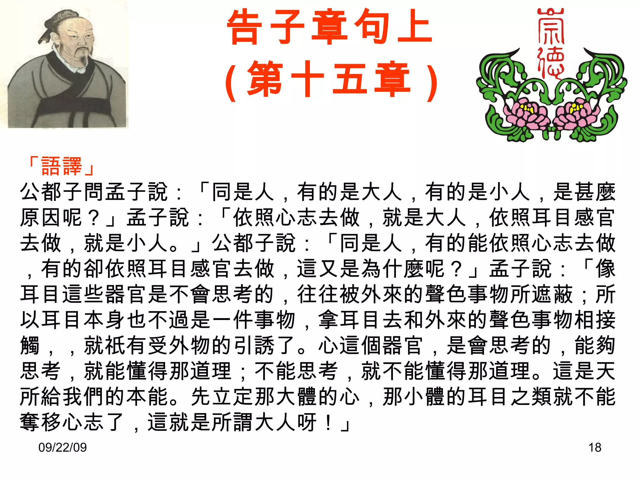 告子章句上 ( 第十五章 ) 「語譯」 公都子問孟子說：「同是人，有的是大人，有的是小人，是甚麼原因呢？」孟子說：「依照心志去做，就是大人，依照耳目感官去做，就是小人。」公都子說：「同是人，有的能依照心志去做，有的卻依照耳目感官去做，這又是為什麼呢？」孟子說：「像耳目這些器官是不會思考的，往往被外來的聲色事物所遮蔽；所以耳目本身也不過是一件事物，拿耳目去和外來的聲色事物相接觸，，就祇有受外物的引誘了。心這個器官，是會思考的，能夠思考，就能懂得那道理；不能思考，就不能懂得那道理。這是天所給我們的本能。先立定那大體的心，那小體的耳目之類就不能奪移心志了，這就是所謂大人呀！」 