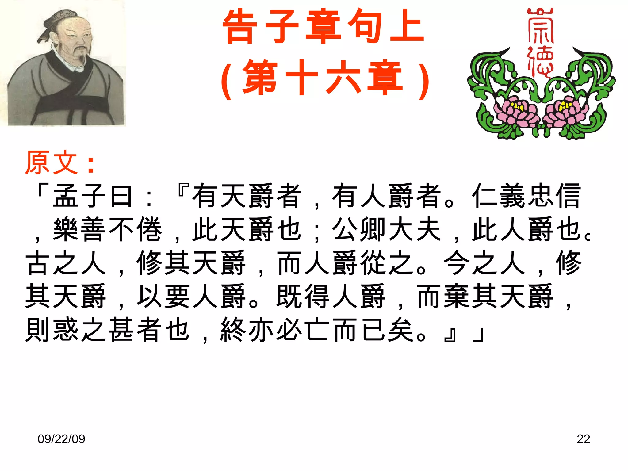 告子章句上 ( 第十六章 ) 原文 : 「孟子曰：『有天爵者，有人爵者。仁義忠信，樂善不倦，此天爵也；公卿大夫，此人爵也。古之人，修其天爵，而人爵從之。今之人，修其天爵，以要人爵。既得人爵，而棄其天爵，則惑之甚者也，終亦必亡而已矣。』」 