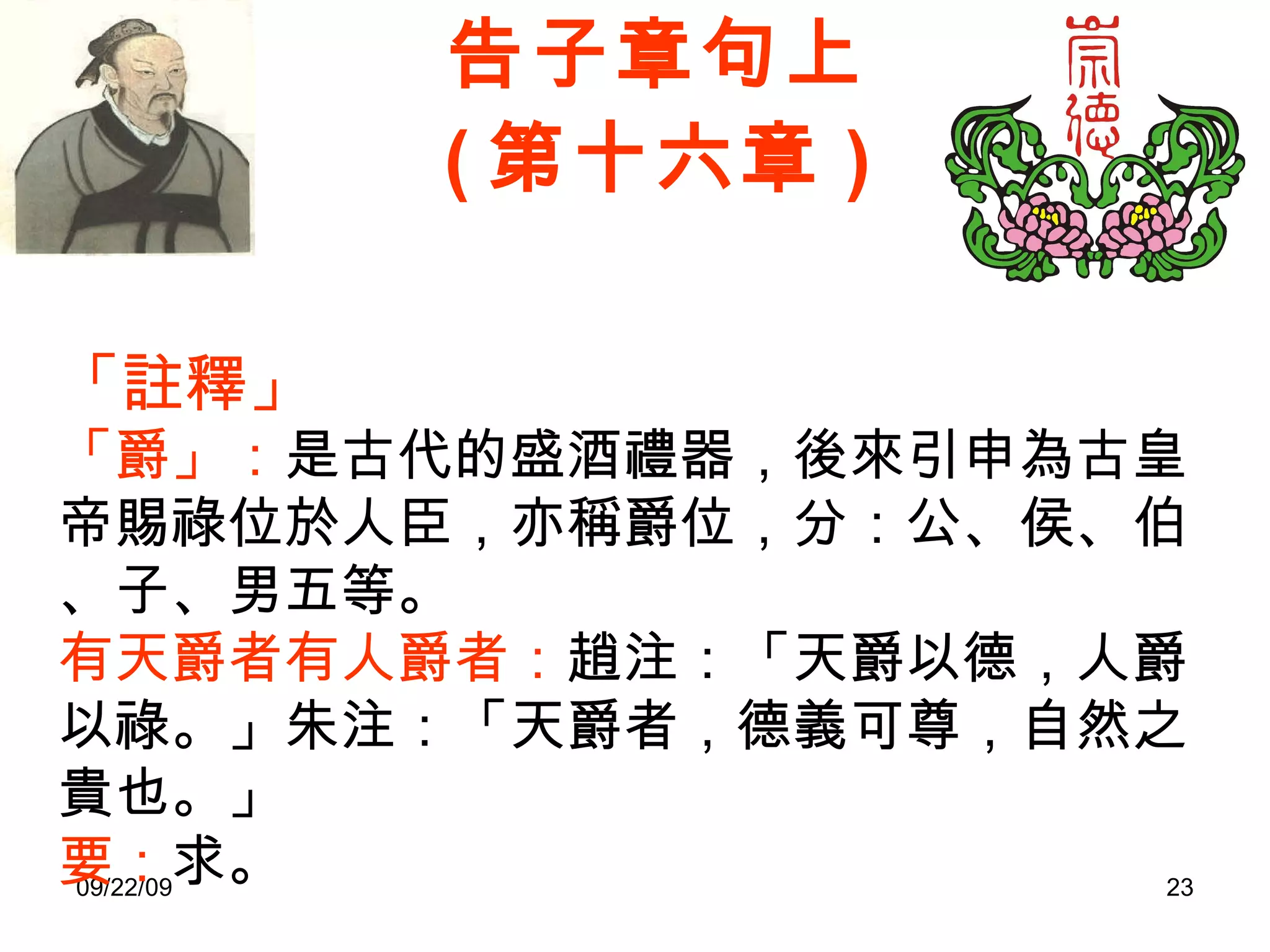 告子章句上 ( 第十六章 ) 「註釋」 「爵」： 是古代的盛酒禮器，後來引申為古皇帝賜祿位於人臣，亦稱爵位，分：公、侯、伯、子、男五等。  有天爵者有人爵者： 趙注：「天爵以德，人爵以祿。」朱注：「天爵者，德義可尊，自然之貴也。」 要： 求。 