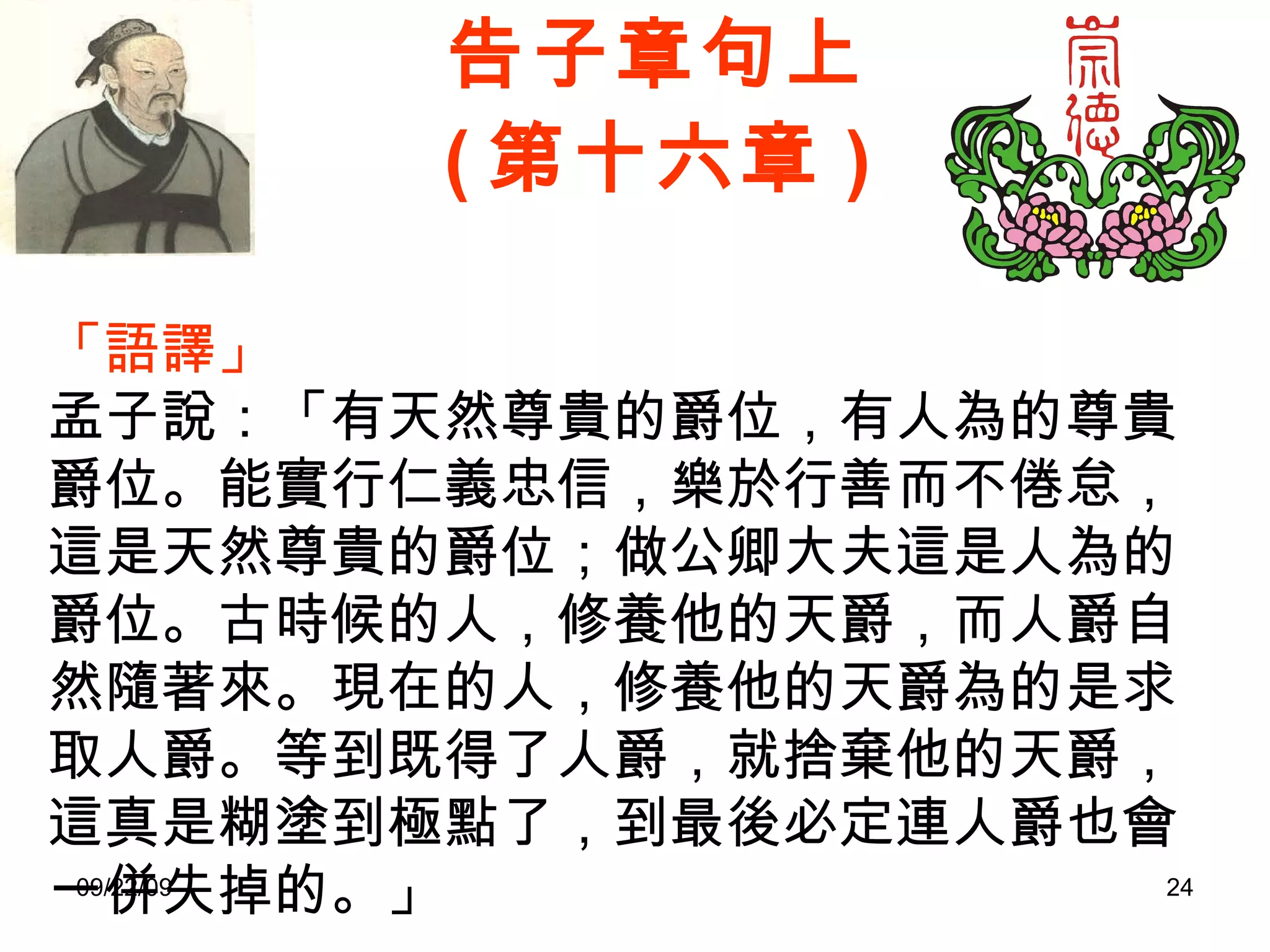 告子章句上 ( 第十六章 ) 「語譯」 孟子說：「有天然尊貴的爵位，有人為的尊貴爵位。能實行仁義忠信，樂於行善而不倦怠，這是天然尊貴的爵位；做公卿大夫這是人為的爵位。古時候的人，修養他的天爵，而人爵自然隨著來。現在的人，修養他的天爵為的是求取人爵。等到既得了人爵，就捨棄他的天爵，這真是糊塗到極點了，到最後必定連人爵也會一併失掉的。」 