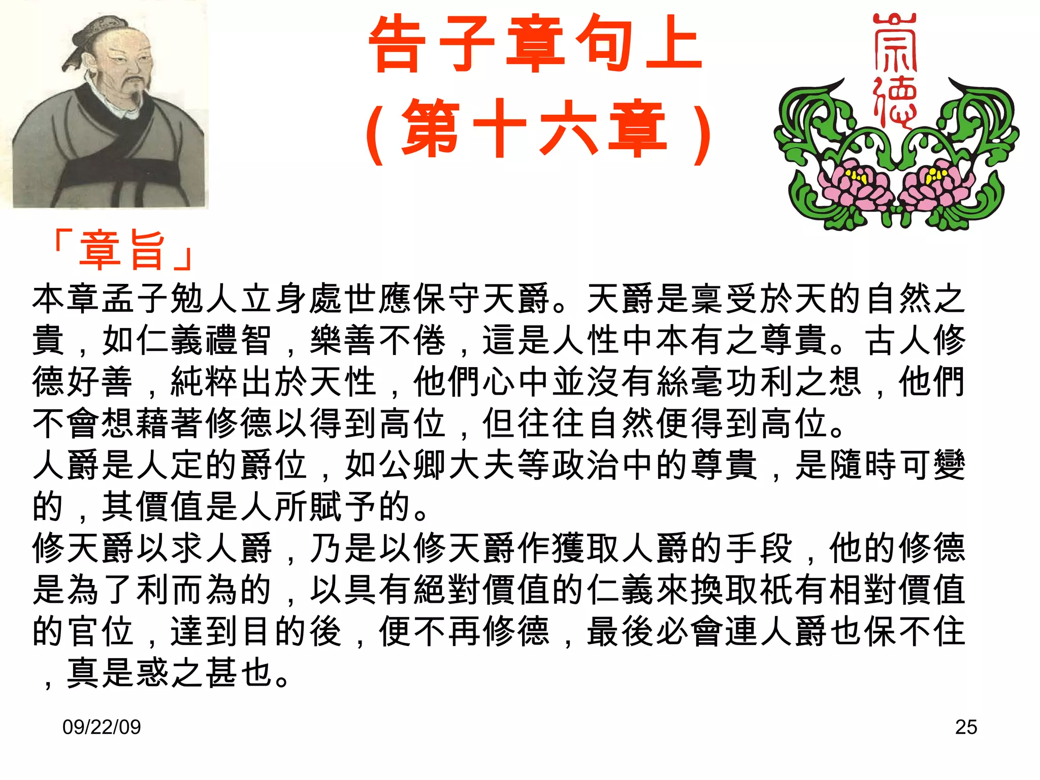 告子章句上 ( 第十六章 ) 「章旨」 本章孟子勉人立身處世應保守天爵。天爵是稟受於天的自然之貴，如仁義禮智，樂善不倦，這是人性中本有之尊貴。古人修德好善，純粹出於天性，他們心中並沒有絲毫功利之想，他們不會想藉著修德以得到高位，但往往自然便得到高位。 人爵是人定的爵位，如公卿大夫等政治中的尊貴，是隨時可變的，其價值是人所賦予的。 修天爵以求人爵，乃是以修天爵作獲取人爵的手段，他的修德是為了利而為的，以具有絕對價值的仁義來換取祇有相對價值的官位，達到目的後，便不再修德，最後必會連人爵也保不住，真是惑之甚也。 