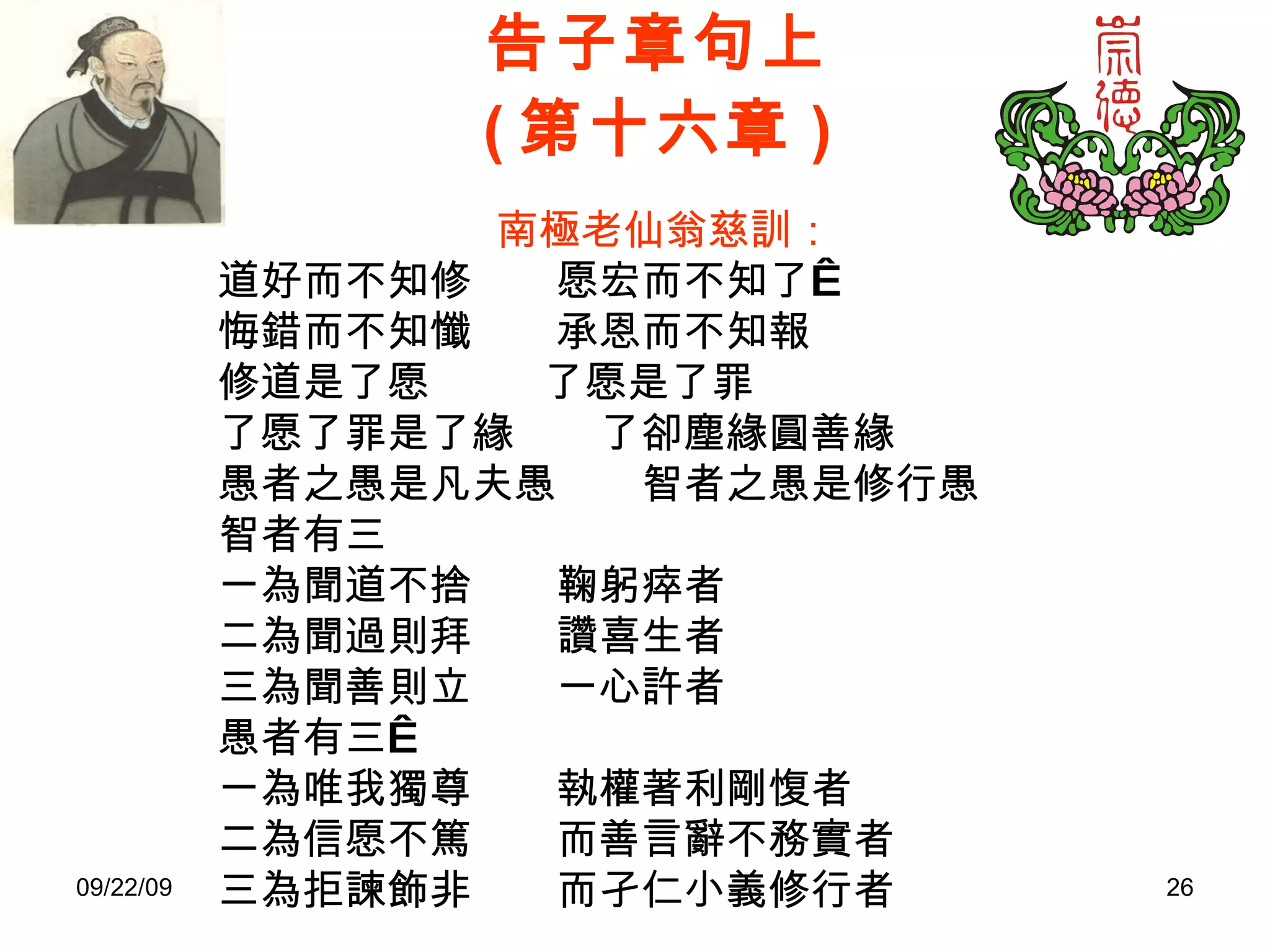 告子章句上 ( 第十六章 ) 南極老仙翁慈訓： 道好而不知修　　愿宏而不知了  悔錯而不知懺　　承恩而不知報 修道是了愿　　  了愿是了罪 了愿了罪是了緣　　了卻塵緣圓善緣 愚者之愚是凡夫愚　　智者之愚是修行愚 智者有三 一為聞道不捨　　鞠躬瘁者 二為聞過則拜　　讚喜生者 三為聞善則立　　一心許者 愚者有三  一為唯我獨尊　　執權著利剛愎者 二為信愿不篤　　而善言辭不務實者 三為拒諫飾非　　而孑仁小義修行者 