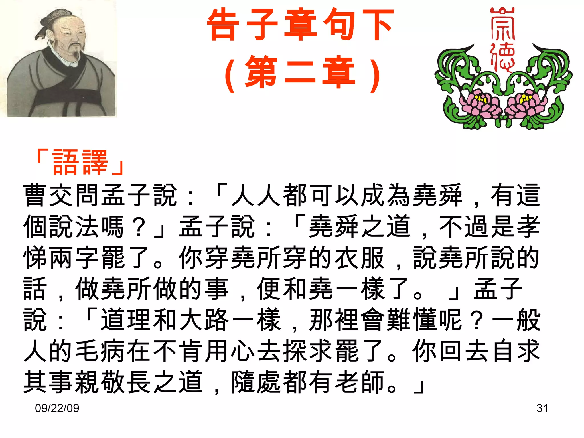告子章句下 ( 第二章 ) 「語譯」 曹交問孟子說：「人人都可以成為堯舜，有這個說法嗎？」孟子說：「堯舜之道，不過是孝悌兩字罷了。你穿堯所穿的衣服，說堯所說的話，做堯所做的事，便和堯一樣了。 」孟子說：「道理和大路一樣，那裡會難懂呢？一般人的毛病在不肯用心去探求罷了。你回去自求其事親敬長之道，隨處都有老師。」 