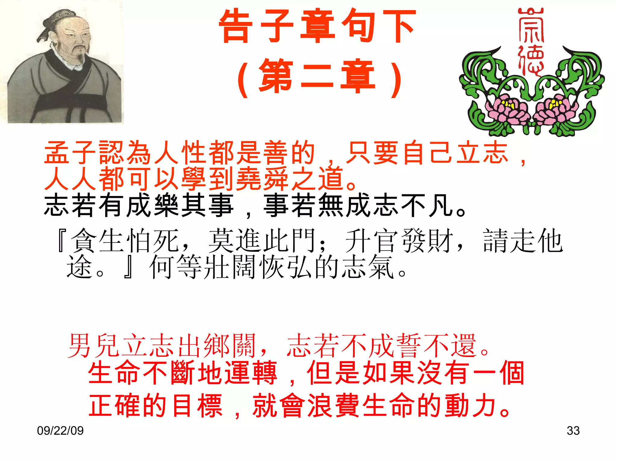 告子章句下 ( 第二章 ) 孟子認為人性都是善的，只要自己立志，人人都可以學到堯舜之道。 志若有成樂其事，事若無成志不凡。   『貪生怕死，莫進此門；升官發財，請走他途。』何等壯闊恢弘的志氣。 男兒立志出鄉關，志若不成誓不還。  生命不斷地運轉，但是如果沒有一個正確的目標，就會浪費生命的動力。 