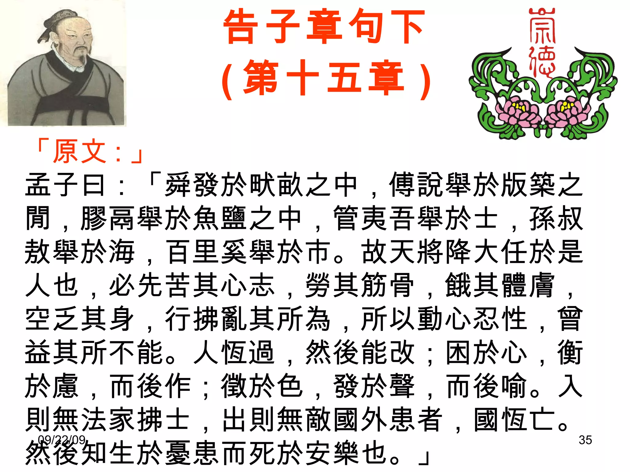 告子章句下 ( 第十五章 ) 「原文 : 」 孟子曰：「舜發於畎畝之中，傅說舉於版築之閒，膠鬲舉於魚鹽之中，管夷吾舉於士，孫叔敖舉於海，百里奚舉於市。故天將降大任於是人也，必先苦其心志，勞其筋骨，餓其體膚，空乏其身，行拂亂其所為，所以動心忍性，曾益其所不能。人恆過，然後能改；困於心，衡於慮，而後作；徵於色，發於聲，而後喻。入則無法家拂士，出則無敵國外患者，國恆亡。然後知生於憂患而死於安樂也。」 