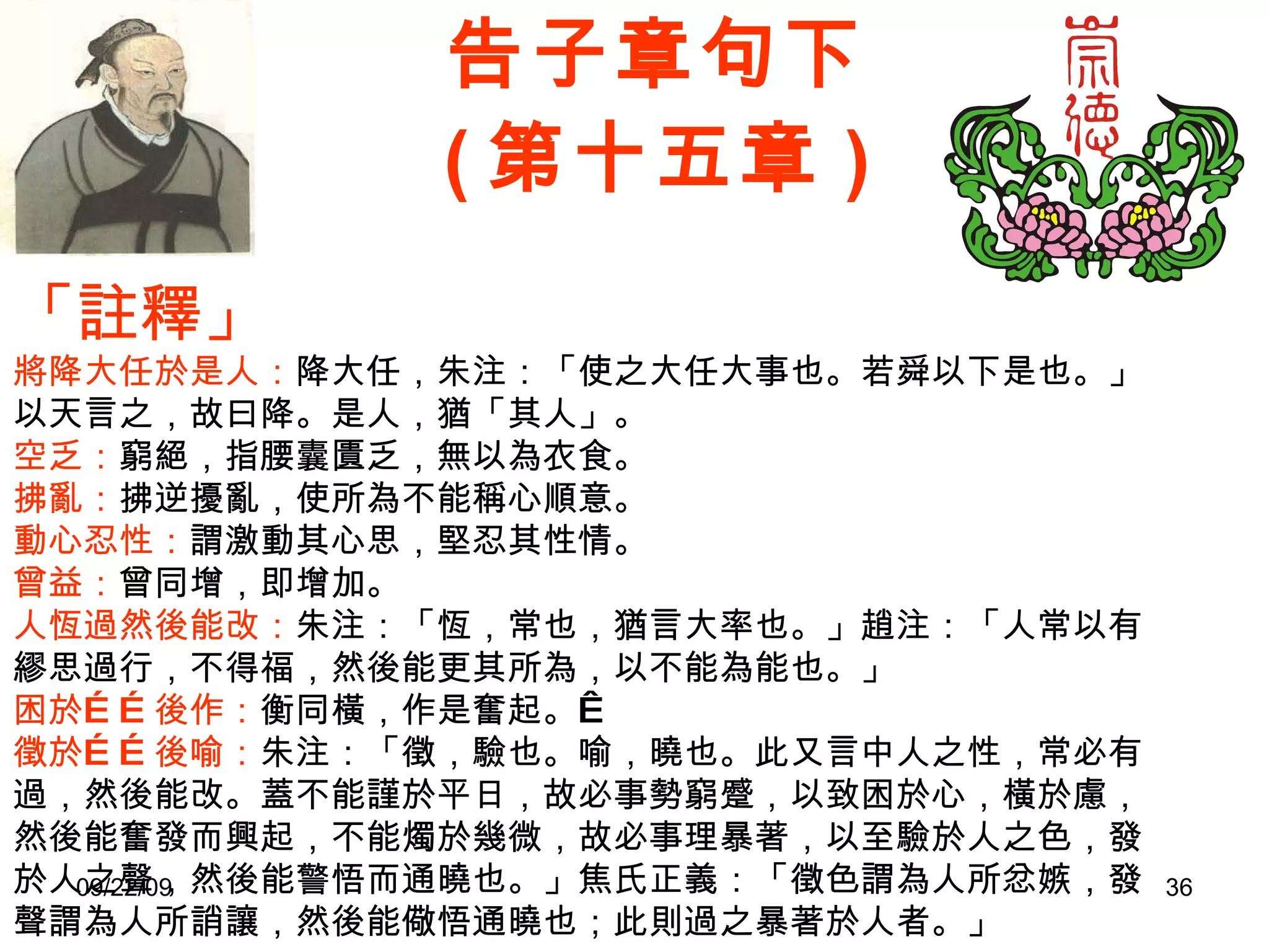 告子章句下 ( 第十五章 ) 「註釋」 將降大任於是人： 降大任，朱注：「使之大任大事也。若舜以下是也。」以天言之，故曰降。是人，猶「其人」。 空乏： 窮絕，指腰囊匱乏，無以為衣食。 拂亂： 拂逆擾亂，使所為不能稱心順意。 動心忍性： 謂激動其心思，堅忍其性情。 曾益： 曾同增，即增加。 人恆過然後能改： 朱注：「恆，常也，猶言大率也。」趙注：「人常以有繆思過行，不得福，然後能更其所為，以不能為能也。」 困於……後作： 衡同橫，作是奮起。   徵於……後喻： 朱注：「徵，驗也。喻，曉也。此又言中人之性，常必有過，然後能改。蓋不能謹於平日，故必事勢窮蹙，以致困於心，橫於慮，然後能奮發而興起，不能燭於幾微，故必事理暴著，以至驗於人之色，發於人之聲，然後能警悟而通曉也。」焦氏正義：「徵色謂為人所忿嫉，發聲謂為人所誚讓，然後能儆悟通曉也；此則過之暴著於人者。」 