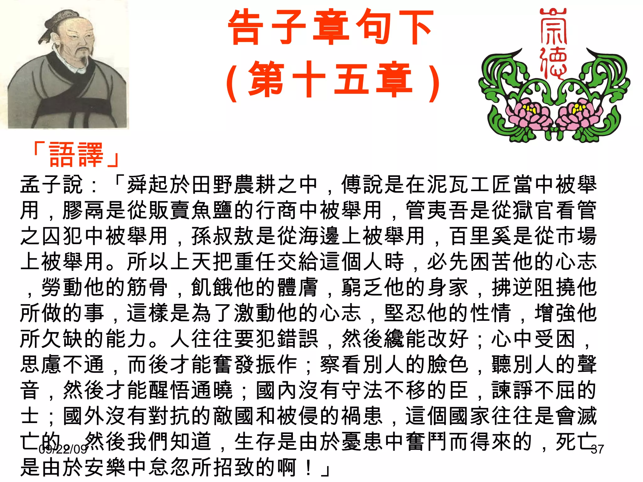 告子章句下 ( 第十五章 ) 「語譯」 孟子說：「舜起於田野農耕之中，傅說是在泥瓦工匠當中被舉用，膠鬲是從販賣魚鹽的行商中被舉用，管夷吾是從獄官看管之囚犯中被舉用，孫叔敖是從海邊上被舉用，百里奚是從市場上被舉用。所以上天把重任交給這個人時，必先困苦他的心志，勞動他的筋骨，飢餓他的體膚，窮乏他的身家，拂逆阻撓他所做的事，這樣是為了激動他的心志，堅忍他的性情，增強他所欠缺的能力。人往往要犯錯誤，然後纔能改好；心中受困，思慮不通，而後才能奮發振作；察看別人的臉色，聽別人的聲音，然後才能醒悟通曉；國內沒有守法不移的臣，諫諍不屈的士；國外沒有對抗的敵國和被侵的禍患，這個國家往往是會滅亡的。然後我們知道，生存是由於憂患中奮鬥而得來的，死亡是由於安樂中怠忽所招致的啊！」 