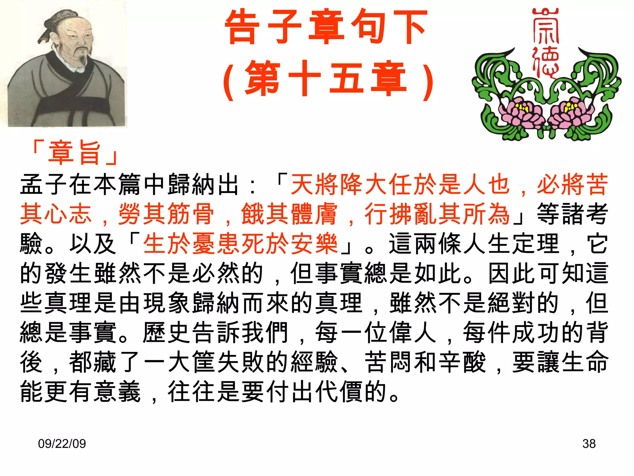 告子章句下 ( 第十五章 ) 「章旨」 孟子在本篇中歸納出：「 天將降大任於是人也，必將苦其心志，勞其筋骨，餓其體膚，行拂亂其所為 」等諸考驗。以及「 生於憂患死於安樂 」。這兩條人生定理，它的發生雖然不是必然的，但事實總是如此。因此可知這些真理是由現象歸納而來的真理，雖然不是絕對的，但總是事實。歷史告訴我們，每一位偉人，每件成功的背後，都藏了一大筐失敗的經驗、苦悶和辛酸，要讓生命能更有意義，往往是要付出代價的。 