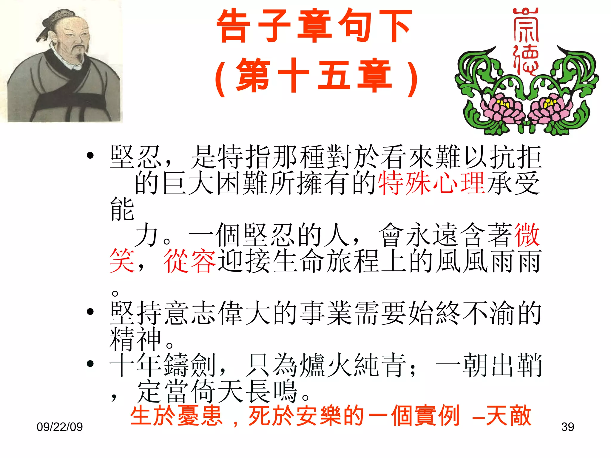 告子章句下 ( 第十五章 ) 堅忍，是特指那種對於看來難以抗拒 的巨大困難所擁有的 特殊心理 承受能 力。一個堅忍的人，會永遠含著 微笑 ， 從容 迎接生命旅程上的風風雨雨。 堅持意志偉大的事業需要始終不渝的精神。 十年鑄劍，只為爐火純青；一朝出鞘，定當倚天長鳴。  生於憂患，死於安樂的一個實例   –天敵 