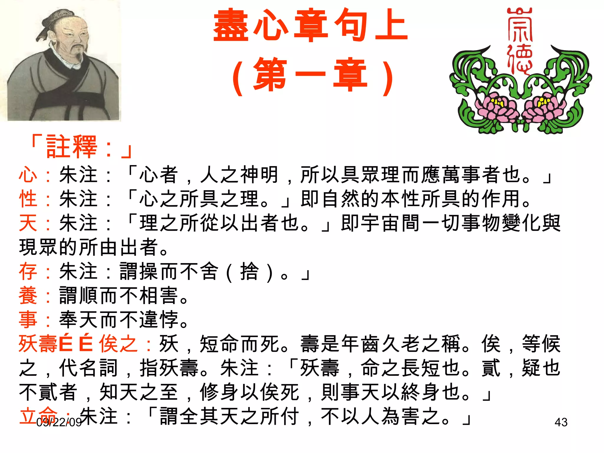 盡心章句上 ( 第一章 ) 「註釋 : 」 心： 朱注：「心者，人之神明，所以具眾理而應萬事者也。」 性： 朱注：「心之所具之理。」即自然的本性所具的作用。 天： 朱注：「理之所從以出者也。」即宇宙間一切事物變化與現眾的所由出者。 存： 朱注：謂操而不舍（捨）。」 養： 謂順而不相害。 事： 奉天而不違悖。 殀壽……俟之： 殀，短命而死。壽是年齒久老之稱。俟，等候。之，代名詞，指殀壽。朱注：「殀壽，命之長短也。貳，疑也。不貳者，知天之至，修身以俟死，則事天以終身也。」 立命： 朱注：「謂全其天之所付，不以人為害之。」 