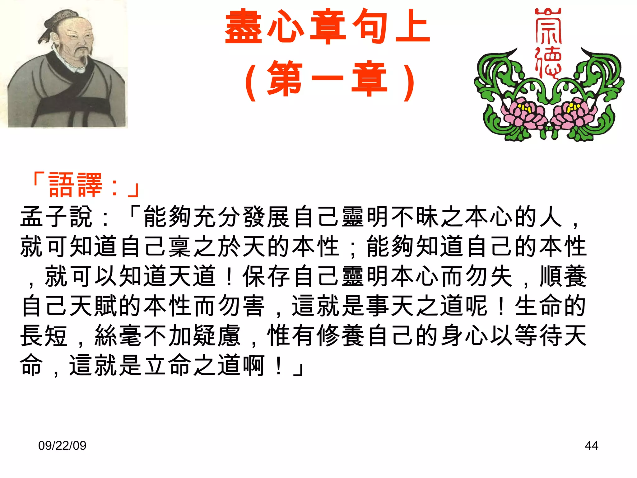 盡心章句上 ( 第一章 ) 「語譯 : 」 孟子說：「能夠充分發展自己靈明不昧之本心的人，就可知道自己稟之於天的本性；能夠知道自己的本性，就可以知道天道！保存自己靈明本心而勿失，順養自己天賦的本性而勿害，這就是事天之道呢！生命的長短，絲毫不加疑慮，惟有修養自己的身心以等待天命，這就是立命之道啊！」 