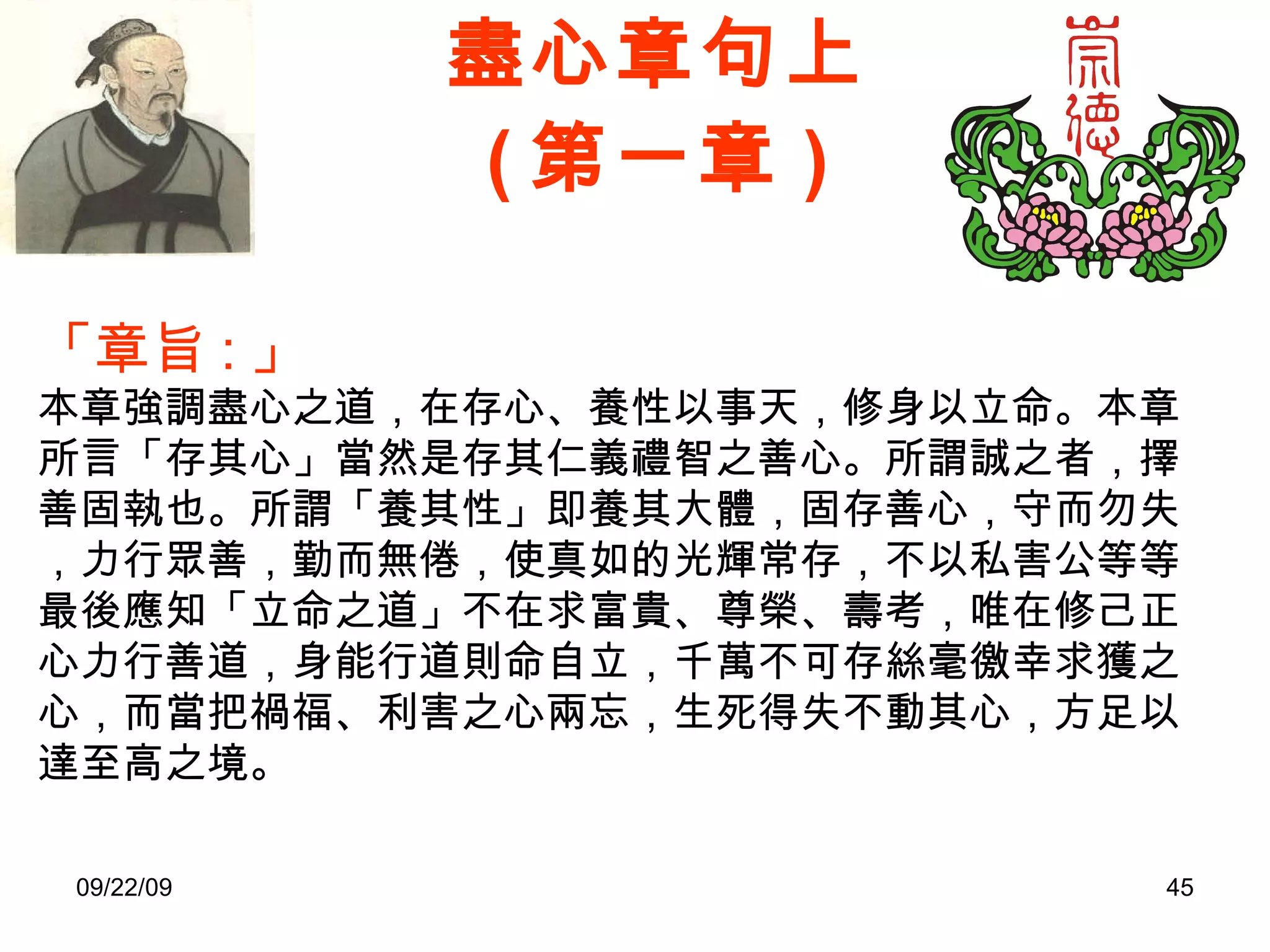 盡心章句上 ( 第一章 ) 「章旨 : 」 本章強調盡心之道，在存心、養性以事天，修身以立命。本章所言「存其心」當然是存其仁義禮智之善心。所謂誠之者，擇善固執也。所謂「養其性」即養其大體，固存善心，守而勿失，力行眾善，勤而無倦，使真如的光輝常存，不以私害公等等。最後應知「立命之道」不在求富貴、尊榮、壽考，唯在修己正心力行善道，身能行道則命自立，千萬不可存絲毫徼幸求獲之心，而當把禍福、利害之心兩忘，生死得失不動其心，方足以達至高之境。 