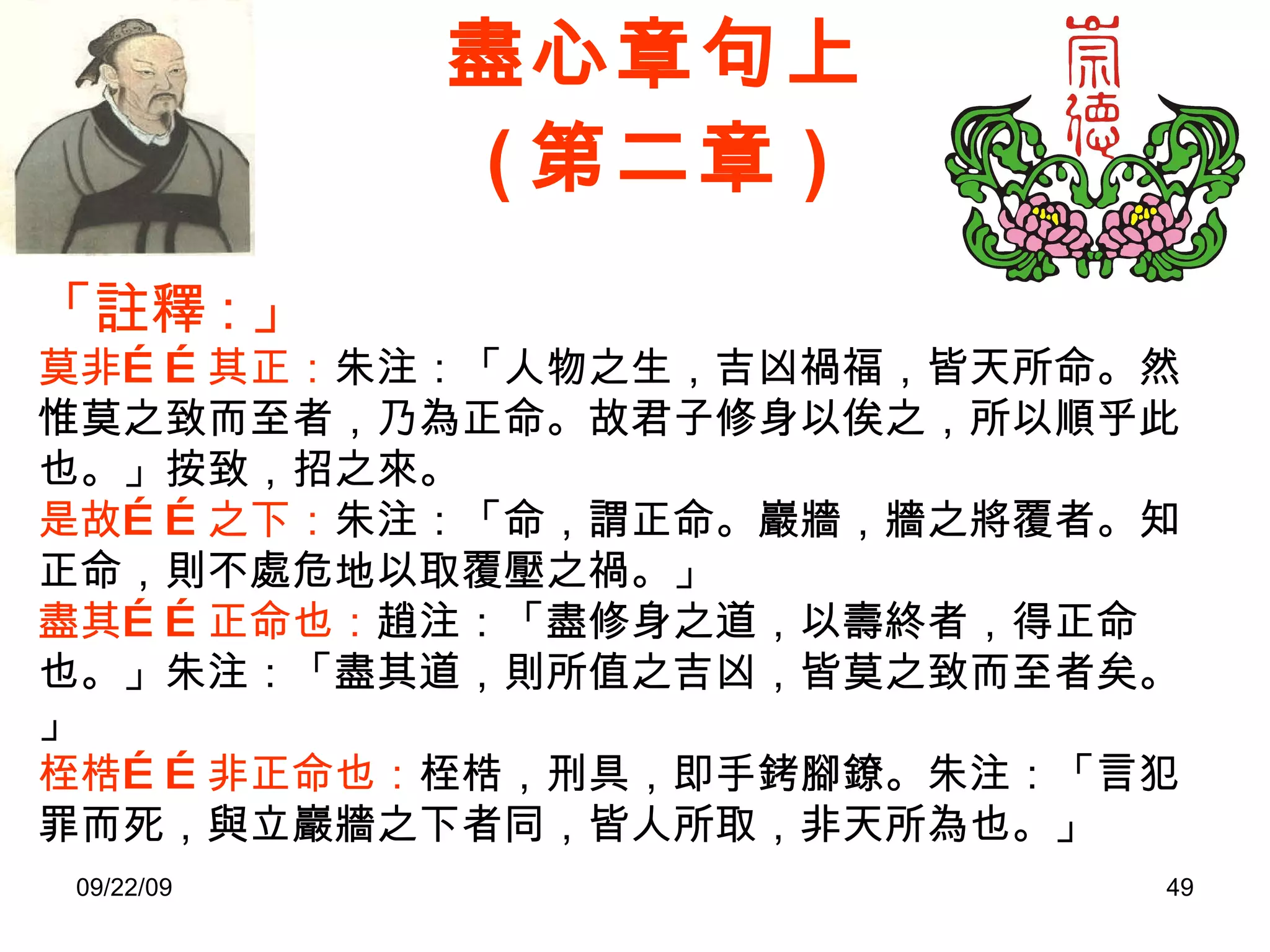 盡心章句上 ( 第二章 ) 「註釋 : 」 莫非……其正： 朱注：「人物之生，吉凶禍福，皆天所命。然惟莫之致而至者，乃為正命。故君子修身以俟之，所以順乎此也。」按致，招之來。 是故……之下： 朱注：「命，謂正命。巖牆，牆之將覆者。知正命，則不處危地以取覆壓之禍。」 盡其……正命也： 趙注：「盡修身之道，以壽終者，得正命也。」朱注：「盡其道，則所值之吉凶，皆莫之致而至者矣。」 桎梏……非正命也： 桎梏，刑具，即手銬腳鐐。朱注：「言犯罪而死，與立巖牆之下者同，皆人所取，非天所為也。」 
