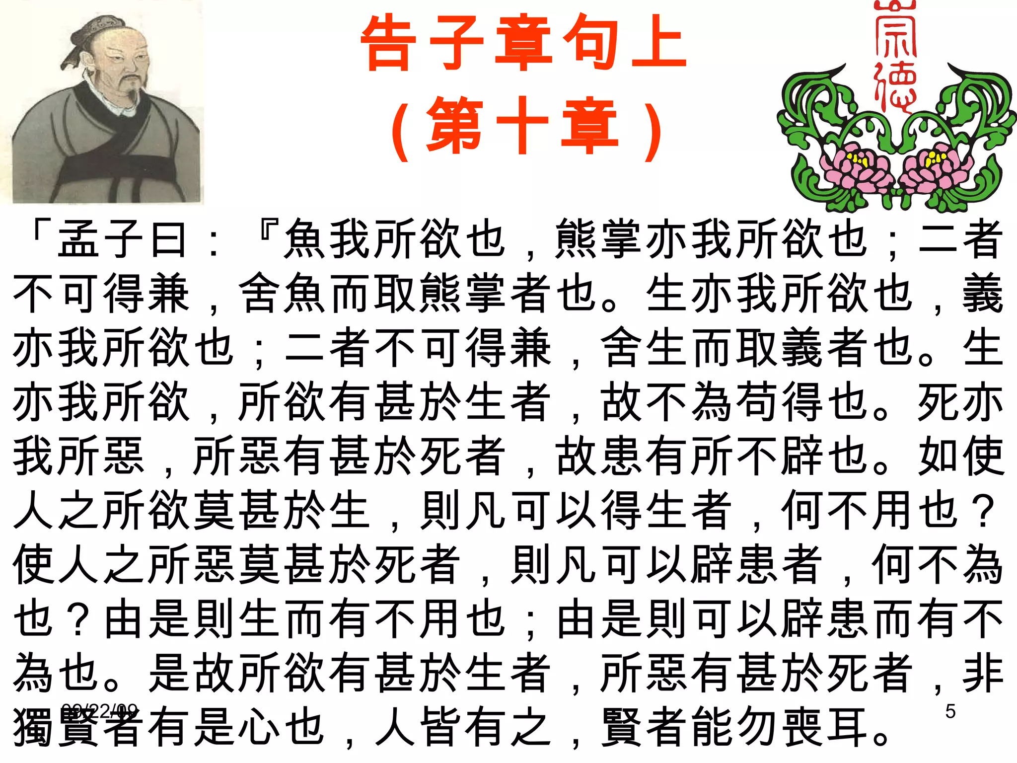 告子章句上 ( 第十章 ) 「孟子曰：『魚我所欲也，熊掌亦我所欲也；二者不可得兼，舍魚而取熊掌者也。生亦我所欲也，義亦我所欲也；二者不可得兼，舍生而取義者也。生亦我所欲，所欲有甚於生者，故不為苟得也。死亦我所惡，所惡有甚於死者，故患有所不辟也。如使人之所欲莫甚於生，則凡可以得生者，何不用也？使人之所惡莫甚於死者，則凡可以辟患者，何不為也？由是則生而有不用也；由是則可以辟患而有不為也。是故所欲有甚於生者，所惡有甚於死者，非獨賢者有是心也，人皆有之，賢者能勿喪耳。 