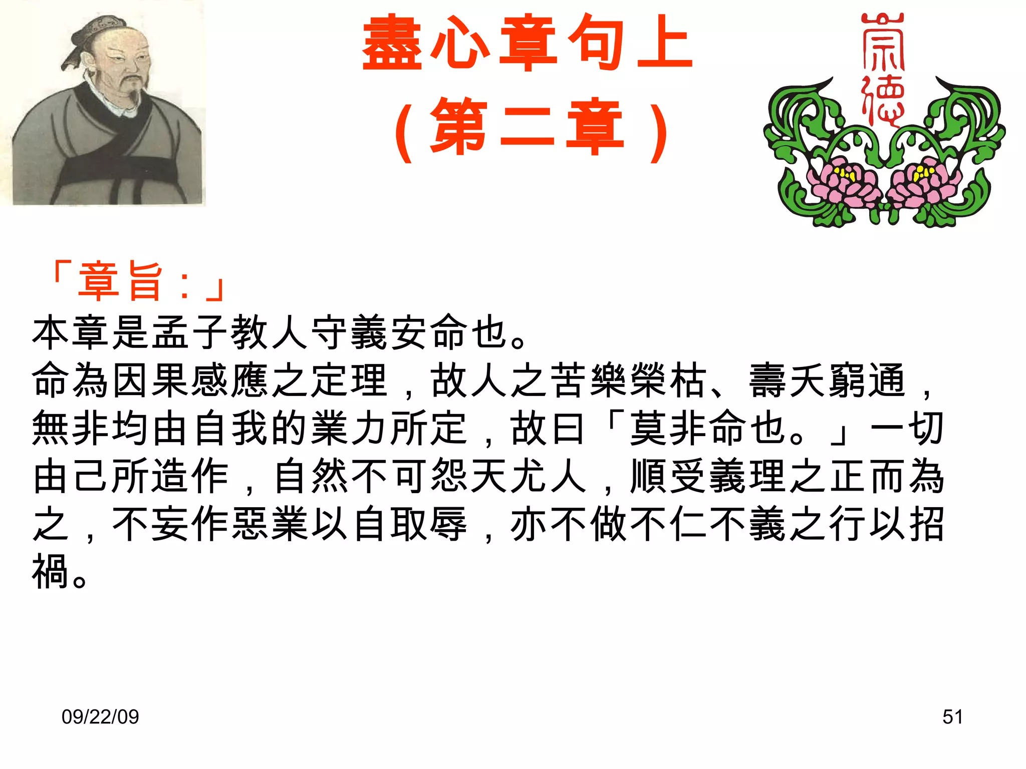 盡心章句上 ( 第二章 ) 「章旨 : 」 本章是孟子教人守義安命也。 命為因果感應之定理，故人之苦樂榮枯、壽夭窮通，無非均由自我的業力所定，故曰「莫非命也。」一切由己所造作，自然不可怨天尤人，順受義理之正而為之，不妄作惡業以自取辱，亦不做不仁不義之行以招禍。 