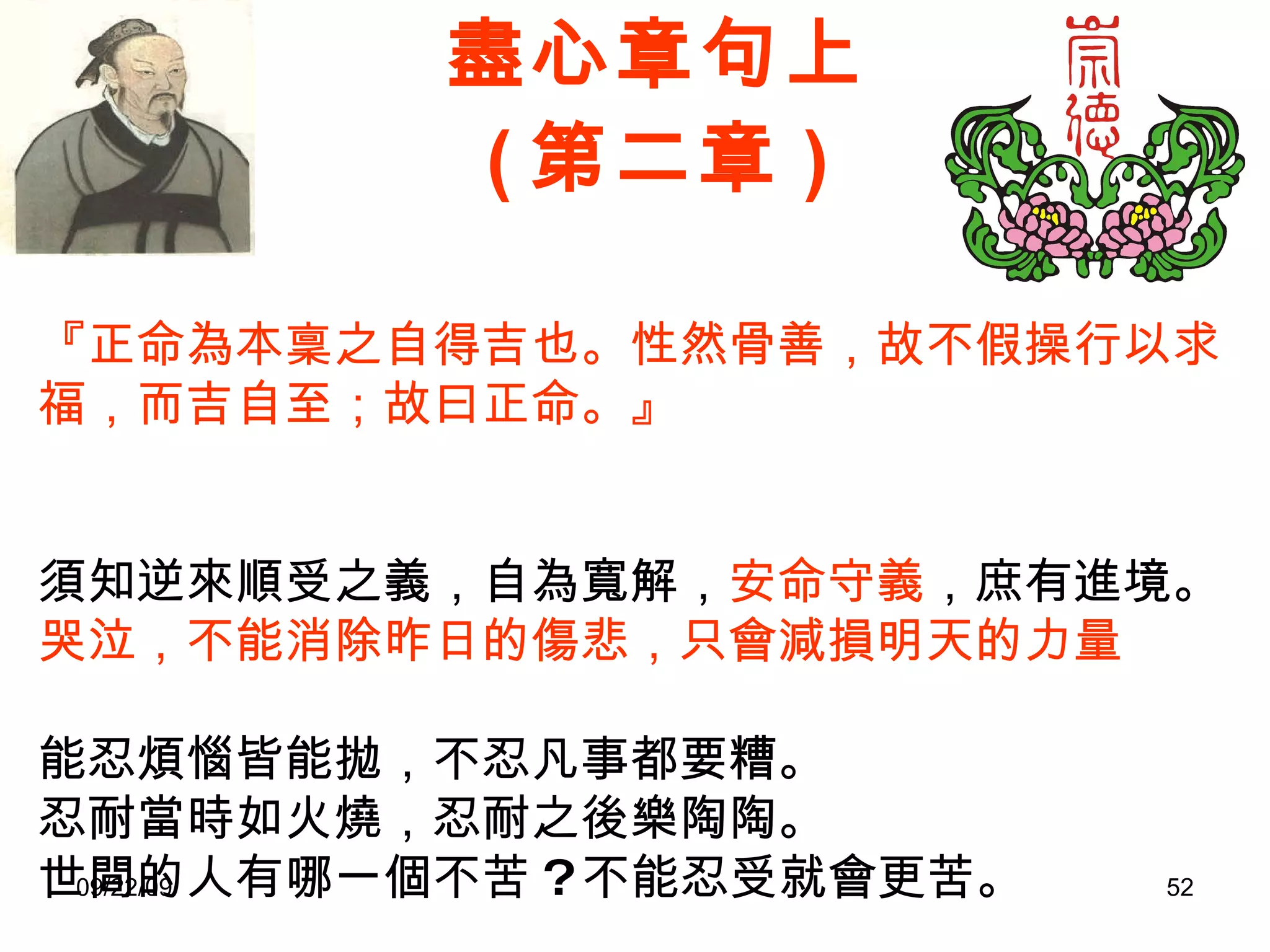 盡心章句上 ( 第二章 ) 『正命為本稟之自得吉也。性然骨善，故不假操行以求福，而吉自至；故曰正命。』　　　 　　　　　　　　　　　　　　　　　　　　　  須知逆來順受之義，自為寬解， 安命守義 ，庶有進境。 哭泣，不能消除昨日的傷悲，只會減損明天的力量 能忍煩惱皆能拋，不忍凡事都要糟。 忍耐當時如火燒，忍耐之後樂陶陶。 世間的人有哪一個不苦 ? 不能忍受就會更苦。 