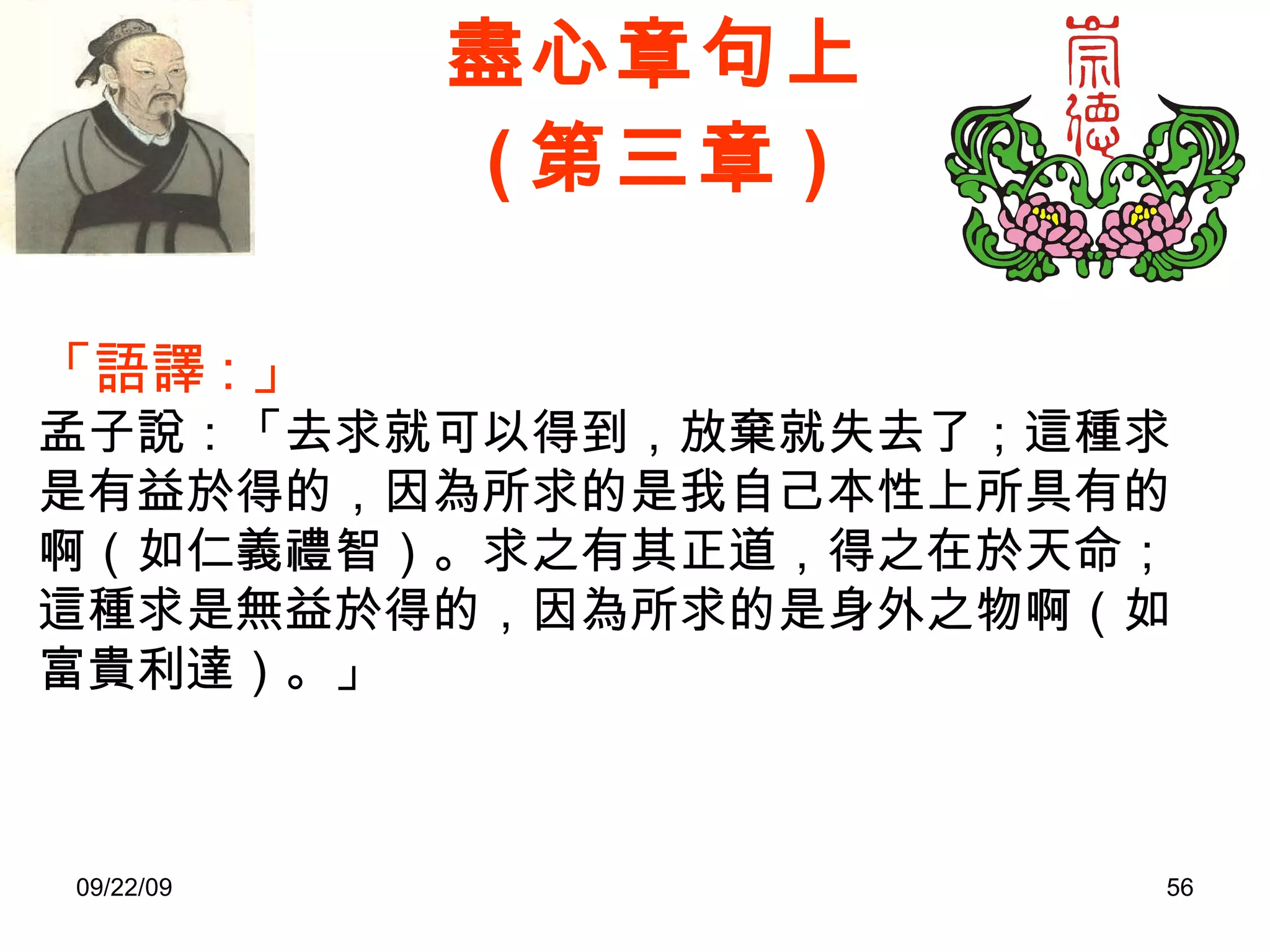 盡心章句上 ( 第三章 ) 「語譯 : 」 孟子說：「去求就可以得到，放棄就失去了；這種求是有益於得的，因為所求的是我自己本性上所具有的啊（如仁義禮智）。求之有其正道，得之在於天命；這種求是無益於得的，因為所求的是身外之物啊（如富貴利達）。」 