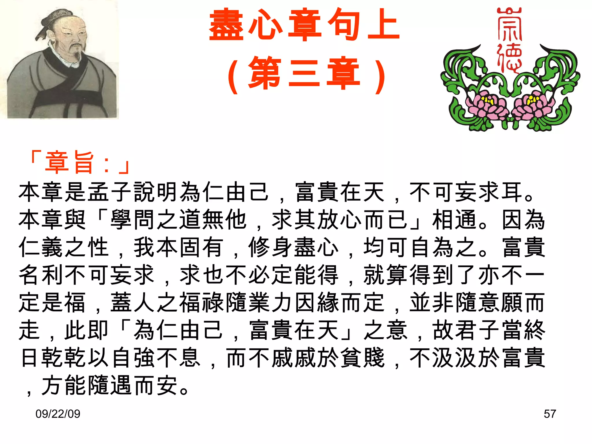 盡心章句上 ( 第三章 ) 「章旨 : 」 本章是孟子說明為仁由己，富貴在天，不可妄求耳。 本章與「學問之道無他，求其放心而已」相通。因為仁義之性，我本固有，修身盡心，均可自為之。富貴名利不可妄求，求也不必定能得，就算得到了亦不一定是福，蓋人之福祿隨業力因緣而定，並非隨意願而走，此即「為仁由己，富貴在天」之意，故君子當終日乾乾以自強不息，而不戚戚於貧賤，不汲汲於富貴，方能隨遇而安。 