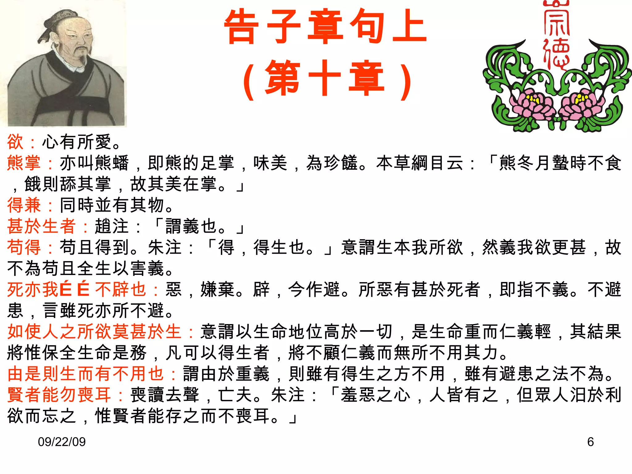 告子章句上 ( 第十章 ) 欲： 心有所愛。 熊掌： 亦叫熊蟠，即熊的足掌，味美，為珍饈。本草綱目云：「熊冬月蟄時不食，餓則舔其掌，故其美在掌。」 得兼： 同時並有其物。 甚於生者： 趙注：「謂義也。」 苟得： 苟且得到。朱注：「得，得生也。」意謂生本我所欲，然義我欲更甚，故不為苟且全生以害義。 死亦我……不辟也： 惡，嫌棄。辟，今作避。所惡有甚於死者，即指不義。不避患，言雖死亦所不避。 如使人之所欲莫甚於生： 意謂以生命地位高於一切，是生命重而仁義輕，其結果將惟保全生命是務，凡可以得生者，將不顧仁義而無所不用其力。 由是則生而有不用也： 謂由於重義，則雖有得生之方不用，雖有避患之法不為。 賢者能勿喪耳： 喪讀去聲，亡夫。朱注：「羞惡之心，人皆有之，但眾人汨於利欲而忘之，惟賢者能存之而不喪耳。」 