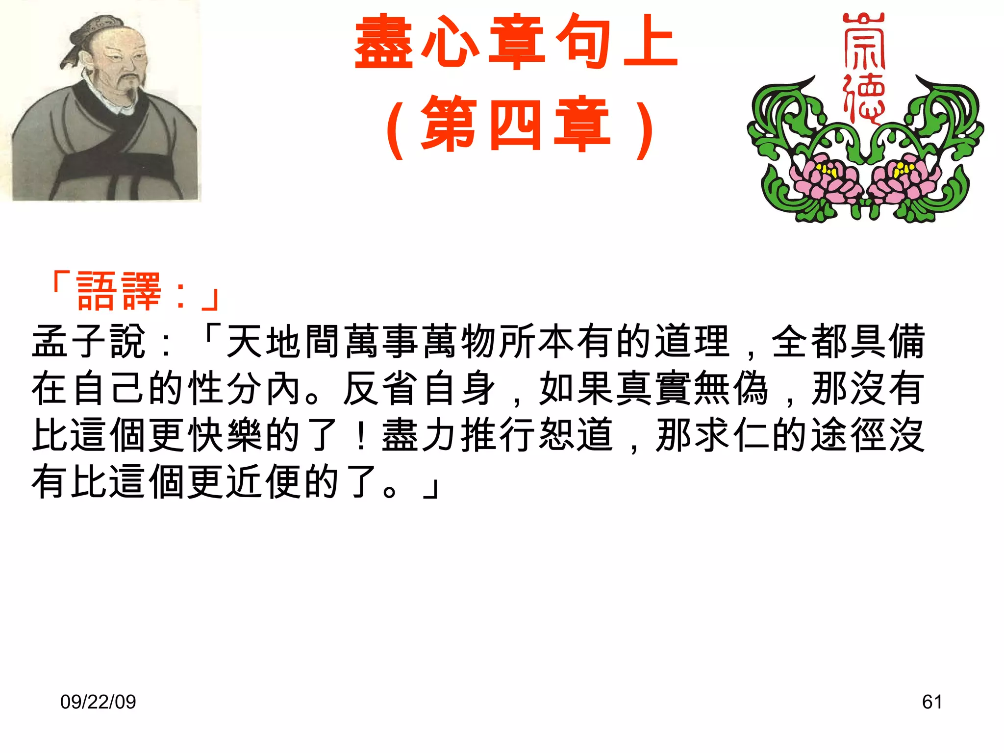 盡心章句上 ( 第四章 ) 「語譯 : 」 孟子說：「天地間萬事萬物所本有的道理，全都具備在自己的性分內。反省自身，如果真實無偽，那沒有比這個更快樂的了！盡力推行恕道，那求仁的途徑沒有比這個更近便的了。」 