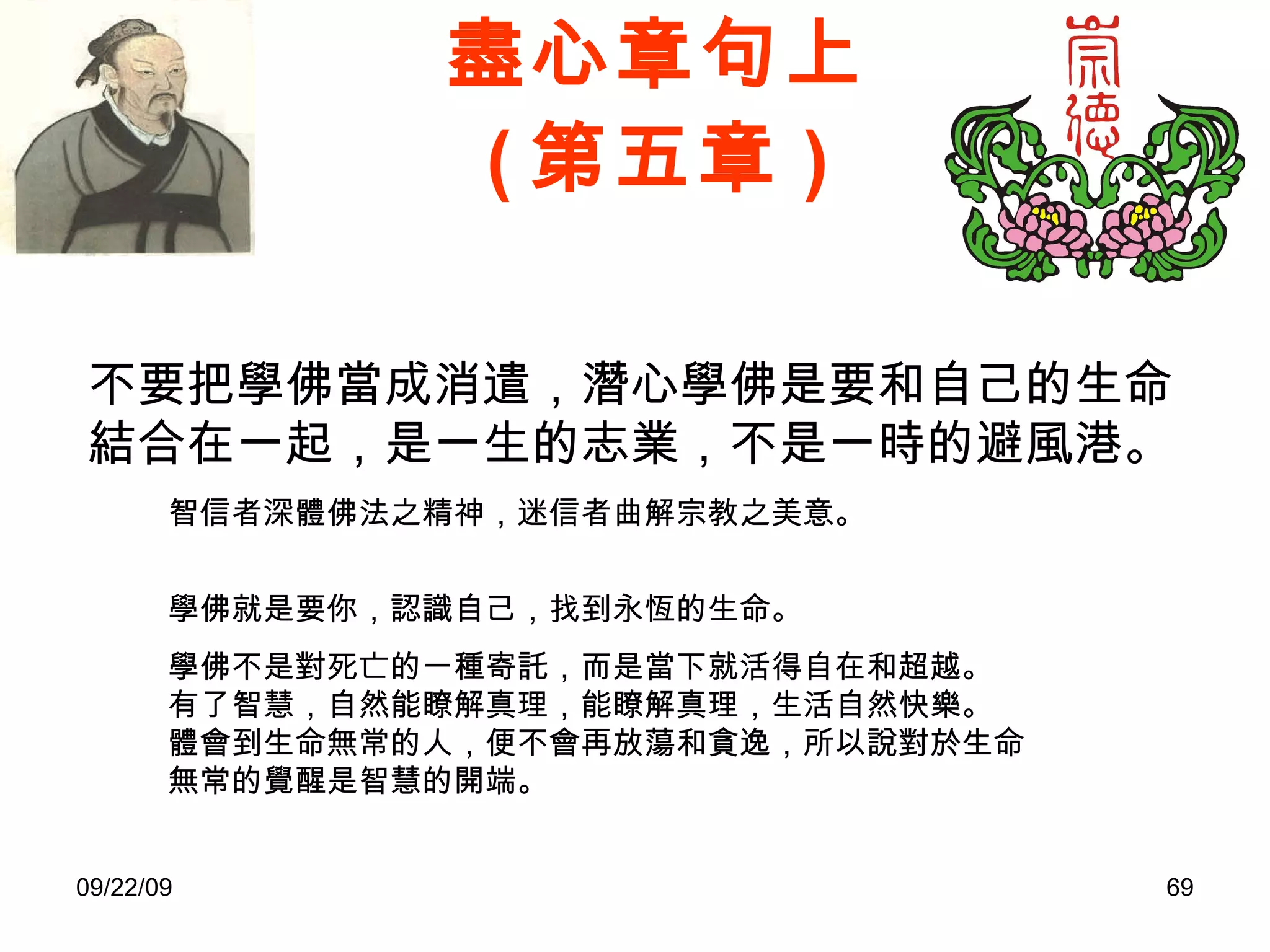 盡心章句上 ( 第五章 ) 不要把學佛當成消遣，潛心學佛是要和自己的生命結合在一起，是一生的志業，不是一時的避風港。 智信者深體佛法之精神，迷信者曲解宗教之美意。 學佛就是要你，認識自己，找到永恆的生命。 學佛不是對死亡的一種寄託，而是當下就活得自在和超越。 有了智慧，自然能瞭解真理，能瞭解真理，生活自然快樂。 體會到生命無常的人，便不會再放蕩和貪逸，所以說對於生命無常的覺醒是智慧的開端。 