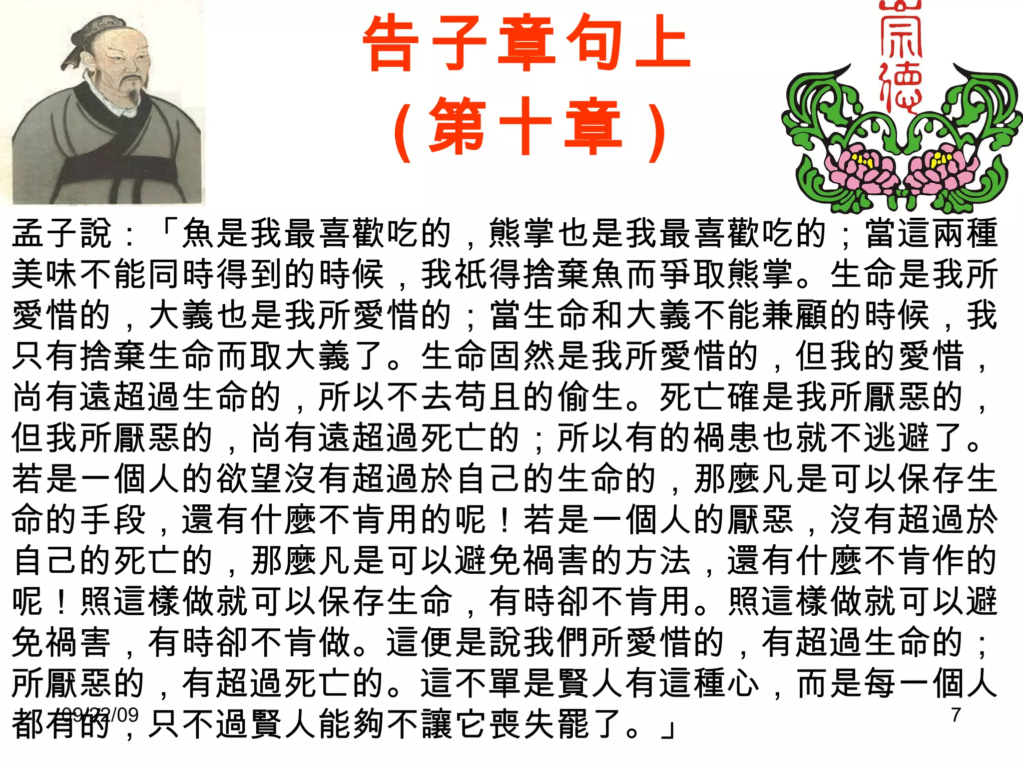 告子章句上 ( 第十章 ) 孟子說：「魚是我最喜歡吃的，熊掌也是我最喜歡吃的；當這兩種美味不能同時得到的時候，我祇得捨棄魚而爭取熊掌。生命是我所愛惜的，大義也是我所愛惜的；當生命和大義不能兼顧的時候，我只有捨棄生命而取大義了。生命固然是我所愛惜的，但我的愛惜，尚有遠超過生命的，所以不去苟且的偷生。死亡確是我所厭惡的，但我所厭惡的，尚有遠超過死亡的；所以有的禍患也就不逃避了。若是一個人的欲望沒有超過於自己的生命的，那麼凡是可以保存生命的手段，還有什麼不肯用的呢！若是一個人的厭惡，沒有超過於自己的死亡的，那麼凡是可以避免禍害的方法，還有什麼不肯作的呢！照這樣做就可以保存生命，有時卻不肯用。照這樣做就可以避免禍害，有時卻不肯做。這便是說我們所愛惜的，有超過生命的；所厭惡的，有超過死亡的。這不單是賢人有這種心，而是每一個人都有的，只不過賢人能夠不讓它喪失罷了。」 