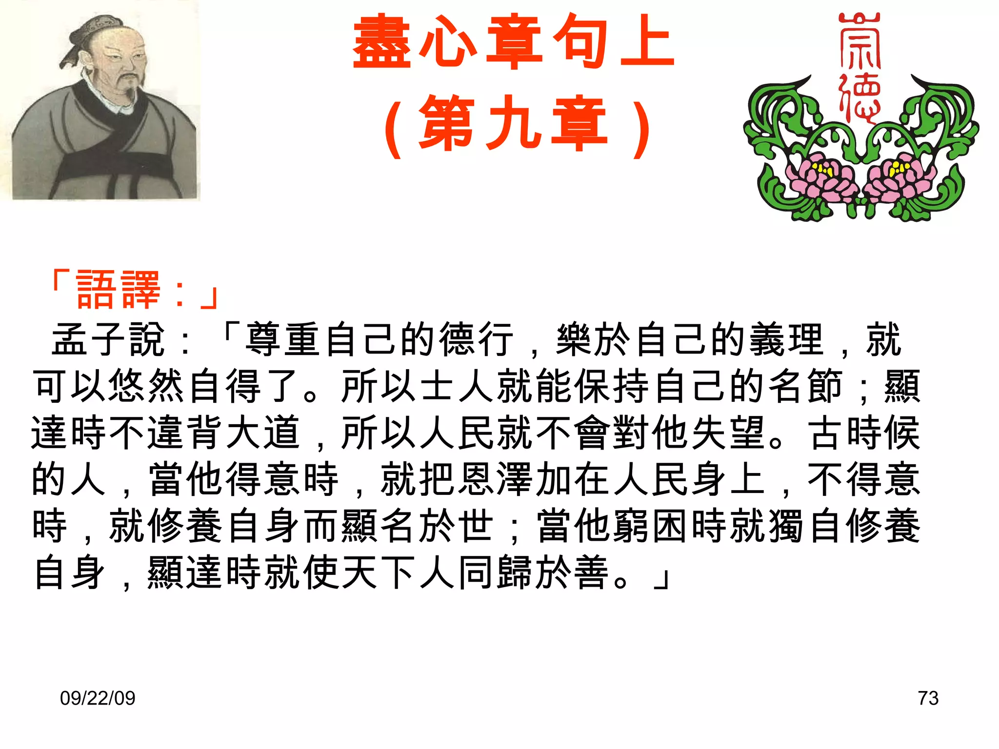 盡心章句上 ( 第九章 ) 「語譯 : 」    孟子說：「尊重自己的德行，樂於自己的義理，就可以悠然自得了。所以士人就能保持自己的名節；顯達時不違背大道，所以人民就不會對他失望。古時候的人，當他得意時，就把恩澤加在人民身上，不得意時，就修養自身而顯名於世；當他窮困時就獨自修養自身，顯達時就使天下人同歸於善。」 