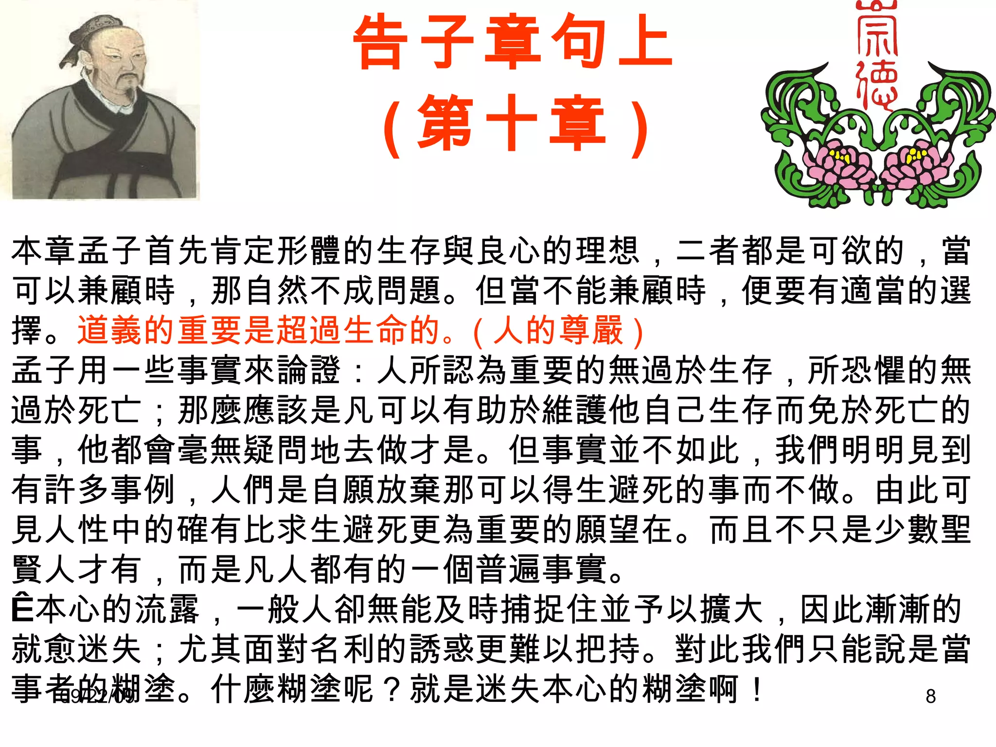 告子章句上 ( 第十章 ) 本章孟子首先肯定形體的生存與良心的理想，二者都是可欲的，當可以兼顧時，那自然不成問題。但當不能兼顧時，便要有適當的選擇。 道義的重要是超過生命的 。 ( 人的尊嚴 ) 孟子用一些事實來論證：人所認為重要的無過於生存，所恐懼的無過於死亡；那麼應該是凡可以有助於維護他自己生存而免於死亡的事，他都會毫無疑問地去做才是。但事實並不如此，我們明明見到有許多事例，人們是自願放棄那可以得生避死的事而不做。由此可見人性中的確有比求生避死更為重要的願望在。而且不只是少數聖賢人才有，而是凡人都有的一個普遍事實。   本心的流露，一般人卻無能及時捕捉住並予以擴大，因此漸漸的就愈迷失；尤其面對名利的誘惑更難以把持。對此我們只能說是當事者的糊塗。什麼糊塗呢？就是迷失本心的糊塗啊！ 