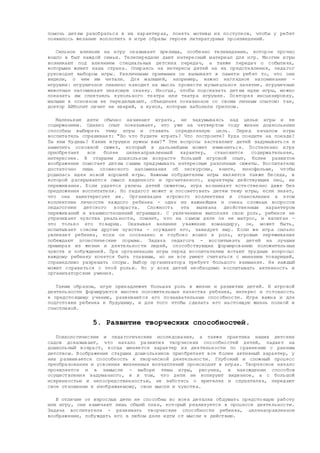 помочь детям разобраться в их характерах, понять мотивы их поступков, чтобы у ребят
появилось желание воплотить в игре образы героев литературных произведений.
Сильное влияние на игру оказывает зрелища, особенно телевидение, которое прочно
вошло в быт каждой семьи. Телепередачи дают интересный материал для игр. Многие игры
возникают под влиянием специальных детских передач, а также передач о событиях,
которыми живет наша страна. Опираясь на интересы детей на их представления, педагог
руководит выбором игры. Различными приемами он вызывает в памяти ребят то, что они
видели, о чем им читали. Для малышей, например, важно наглядное напоминание -
игрушки: игрушечное пианино наводит на мысль провести музыкальное занятие, игрушечные
животные напоминают знакомую сказку. Иногда, чтобы подсказать детям идею игры, можно
показать им спектакль кукольного театра или театра игрушек. Повторяя инсценировку,
малыши в основном ее переделывают, объединяя показанное со своим личным опытом: так,
доктор Айболит лечит не зверей, а кукол, которые заболели гриппом.
Маленькие дети обычно начинают играть, не задумываясь над целью игры и ее
содержанием. Однако опыт показывает, что уже на четвертом году жизни дошкольники
способны выбирать тему игры и ставить определенную цель. Перед началом игры
воспитатель спрашивает: "Во что будете играть? Что построите? Куда поедите на поезде?
Ты кем будешь? Какие игрушки нужны вам?" Эти вопросы заставляют детей задумываться и
наметить основной сюжет, который в дальнейшем может измениться. Постепенно игра
приобретает все более целенаправленный характер, становится содержательнее,
интереснее. В старшем дошкольном возрасте больший игровой опыт, более развитое
воображение помогает детям самим придумывать интересные различные сюжеты. Воспитателю
достаточно лишь словесного напоминания об экскурсии, книге, кинофильме, чтобы
родилась идея новой хорошей игры. Важным побудителем игры является также беседа, в
которой раскрывается смысл виденного и прочитанного, характеры действующих лиц, их
переживания. Если удается увлечь детей сюжетом, игра возникает естественно даже без
предложения воспитателя. Но педагог может и посоветовать детям тему игры, если знает,
что она заинтересует их. Организация игрового коллектива и становление в этом
коллективе личности каждого ребенка - один из важнейших и очень сложных вопросов
педагогики детского возраста. Сложность эта вызвана двойственным характером
переживаний и взаимоотношений играющих. С увлечением выполняя свою роль, ребенок не
утрачивает чувства реальности, помнит, что на самом деле он не матрос, и капитан -
это только его товарищ. Оказывая внешнее уважение командиру, он, может быть,
испытывает совсем другие чувства - осуждает его, завидует ему. Если же игра сильно
увлекает ребенка, если он осознанно и глубоко вошел в роль, игровые переживания
побеждают эгоистические порывы. Задача педагога - воспитывать детей на лучших
примерах из жизни и деятельности людей, способствующих формированию положительных
чувств и побуждений. При организации игры перед воспитателем встают трудные вопросы:
каждому ребенку хочется быть главным, но не все умеют считаться с мнением товарищей,
справедливо разрешать споры. Выбор организатора требует большого внимания. Не каждый
может справиться с этой ролью. Но у всех детей необходимо воспитывать активность и
организаторские умения.
Таким образом, игре принадлежит большая роль в жизни и развитии детей. В игровой
деятельности формируются многие положительные качества ребенка, интерес и готовность
к предстоящему учению, развиваются его познавательные способности. Игра важна и для
подготовки ребенка к будущему, и для того чтобы сделать его настоящую жизнь полной и
счастливой.
5. Развитие творческих способностей.
Психологические и педагогические исследования, а также практика наших детских
садов доказывают, что начало развития творческих способностей детей, падает на
дошкольный возраст, когда меняется характер их деятельности по сравнению с ранним
детством. Воображение старших дошкольников приобретает все более активный характер, у
них развивается способность к творческой деятельности. Глубокий и сложный процесс
преобразования и усвоения жизненных впечатлений происходит в играх. Творческое начало
проявляется и в замысле - выборе темы игры, рисунка, в нахождении способов
осуществления задуманного, и в том, что дети не копируют виденное, а с большой
искренностью и непосредственностью, не заботясь о зрителях и слушателях, передают
свое отношение к изображаемому, свои мысли и чувства.
В отличие от взрослых дети не способны во всех деталях обдумать предстоящую работу
или игру, они намечают лишь общий план, который реализуется в процессе деятельности.
Задача воспитателя - развивать творческие способности ребенка, целенаправленное
воображение, побуждать его в любом деле идти от мысли к действию.
 