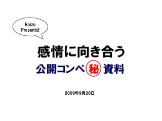 Raizo
Presents!




       感情に向き合う
       公開コンペ 秘 資料

            2009年9月20日
 