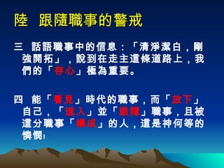陸  跟隨職事的警戒 三  話語職事中的信息：「清淨潔白，剛強開拓」，說到在走主這條道路上，我們的「 存心 」極為重要。 四  能「 看見 」時代的職事，而「 放下 」自己，「 進入 」並「 跟隨 」職事，且被這分職事「 構成 」的人，這是神何等的憐憫﹗ 