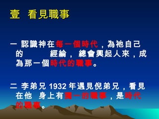 壹  看見職事 一 認識神在 每一個時代 ，為祂自己的  經綸， 總會興起人來，成為那一個 時代的職事 。 二 李弟兄 1932 年遇見倪弟兄，看見在他  身上有 獨一的職事 ，是 時代的職事 。  