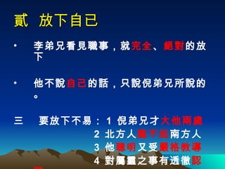 貳  放下自已 李弟兄看見職事，就 完全 、 絕對 的放下 他不說 自己 的話，只說倪弟兄所說的。 三  要放下不易： 1  倪弟兄才 大他兩歲   2  北方人 瞧不起 南方人 3  他 聰明 又受 嚴格教導 4  對屬靈之事有透徹 認識 