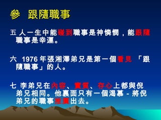 參  跟隨職事 五  人一生中能 碰到 職事是神憐憫，能 跟隨 職事是幸運。 六  1976 年張湘澤弟兄是第一個 看見  「跟隨職事」的人。 七 李弟兄在 內容 、 實質 、 存心 上都與倪弟兄相同。他裏面只有一個渴慕－將倪弟兄的職事 推廣 出去。  