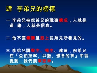 肆  李弟兄的榜樣   一 李弟兄被倪弟兄的職事 構成 ，人就是道  路，人就是信息。 二 他不僅 傳講 且 跟上 倪弟兄所看見的。 三 李弟兄講 喫主、喝主 、建造，倪弟兄在「亞伯拉罕、以撒、雅各的神」中就提到，我們要 享受神 。   