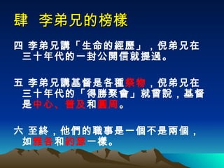 肆  李弟兄的榜樣 四 李弟兄講「生命的經歷」，倪弟兄在三十年代的一封公開信就提過。 五 李弟兄講基督是各種 祭物 ，倪弟兄在三十年代的「得勝聚會」就曾說，基督是 中心、普及 和 圓周 。 六 至終，他們的職事是一個不是兩個，如 雅各 和 約瑟 一樣。  
