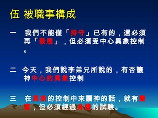 伍 被職事構成 一  我們不能僅「 持守 」已有的，還必須再「 發展 」，但必須受中心異象控制。 二  今天，我們說李弟兄所說的，有否讓神 中心的異象 控制 三  在 異象 的控制中來讀神的話，就有 豐富 ，但必須經過 身體 的試驗。   