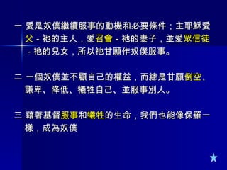 一 愛是奴僕繼續服事的動機和必要條件；主耶穌愛 父 －祂的主人，愛 召會 －祂的妻子，並愛 眾信徒 －祂的兒女，所以祂甘願作奴僕服事。 二 一個奴僕並不顧自己的權益，而總是甘願 倒空 、 謙卑、降低、犧牲自己、並服事別人。 三 藉著基督 服事 和 犧牲 的生命，我們也能像保羅一 樣，成為奴僕  