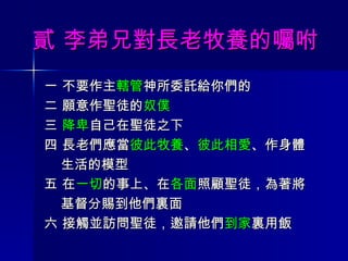 貳 李弟兄對長老牧養的囑咐 一 不要作主 轄管 神所委託給你們的 二 願意作聖徒的 奴僕 三  降卑 自己在聖徒之下 四 長老們應當 彼此牧養 、 彼此相愛 、作身體 生活的模型 五 在 一切 的事上、在 各面 照顧聖徒，為著將 基督分賜到他們裏面 六 接觸並訪問聖徒，邀請他們 到家 裏用飯  