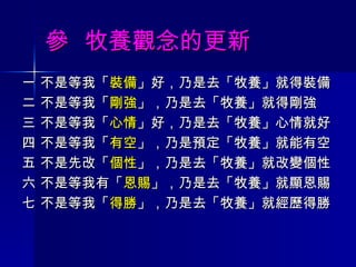 參  牧養觀念的更新 一 不是等我「 裝備 」好，乃是去「牧養」就得裝備 二 不是等我「 剛強 」，乃是去「牧養」就得剛強 三 不是等我「 心情 」好，乃是去「牧養」心情就好 四 不是等我「 有空 」，乃是預定「牧養」就能有空 五 不是先改「 個性 」，乃是去「牧養」就改變個性 六 不是等我有「 恩賜 」，乃是去「牧養」就顯恩賜 七 不是等我「 得勝 」，乃是去「牧養」就經歷得勝 