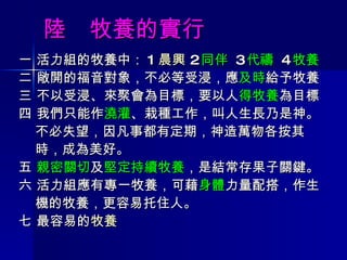 陸  牧養的實行 一 活力組的牧養中： 1 晨興  2 同伴  3 代禱  4 牧養 二 敞開的福音對象，不必等受浸，應 及時 給予牧養 三 不以受浸、來聚會為目標，要以人 得牧養 為目標 四 我們只能作 澆灌 、栽種工作，叫人生長乃是神。 不必失望，因凡事都有定期，神造萬物各按其 時，成為美好。 五  親密關切 及 堅定持續牧養 ，是結常存果子關鍵。 六 活力組應有專一牧養，可藉 身體 力量配搭，作生 機的牧養，更容易托住人。 七 最容易的 牧養 
