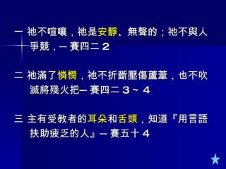 一 祂不喧嚷，祂是 安靜 、無聲的；祂不與人 爭競，─賽四二 2 二 祂滿了 憐憫 ，祂不折斷壓傷蘆葦，也不吹 滅將殘火把─賽四二 3 ～ 4 三 主有受教者的 耳朵 和 舌頭 ，知道『用言語 扶助疲乏的人』─賽五十 4  