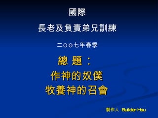 總 題 ： 作神的奴僕 牧養神的召會 國際 長老及負責弟兄訓練 二 ＯＯ 七年春季 製作人  Builder Hsu 